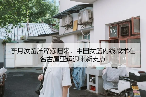 李月汝留洋淬炼归来，中国女篮内线战术在名古屋亚运迎来新支点
